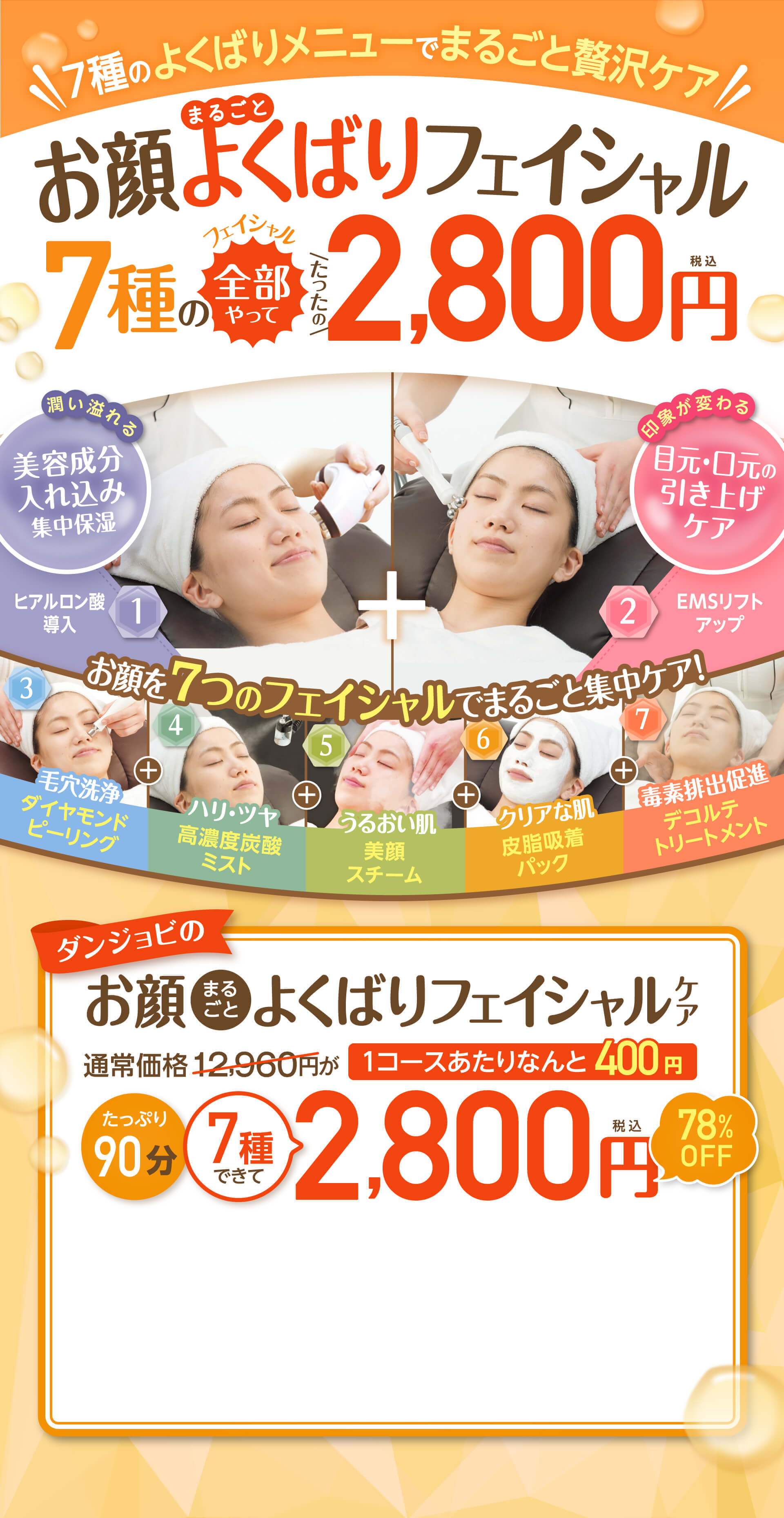  夏の紫外線によるダメージ肌をケアお顔よくばりフェイシャル まるごと 7種の全部やってフェイシャル｜たったの｜2,800円税込 潤い溢れる美容成分入れ込み集中保湿 印象が変わる目元・口元の引き上げケア 1ヒアルロン酸導入 2EMSリフトアップ お顔を７つのフェイシャルでまるごと集中ケア！3　毛穴洗浄ダイヤモンドピーリング 4 ハリ・ツヤ高濃度炭酸ミスト 5 うるおい肌美顔スチーム 6 クリアな肌皮脂吸着パック 7 毒素排出促進デコルテトリートメント ダンジョビのお顔 まるごとよくばりフェイシャルケア通常価格12,960円が1コースあたりなんと400円 たっぷり90分7種できて2,800円税込78%OFF