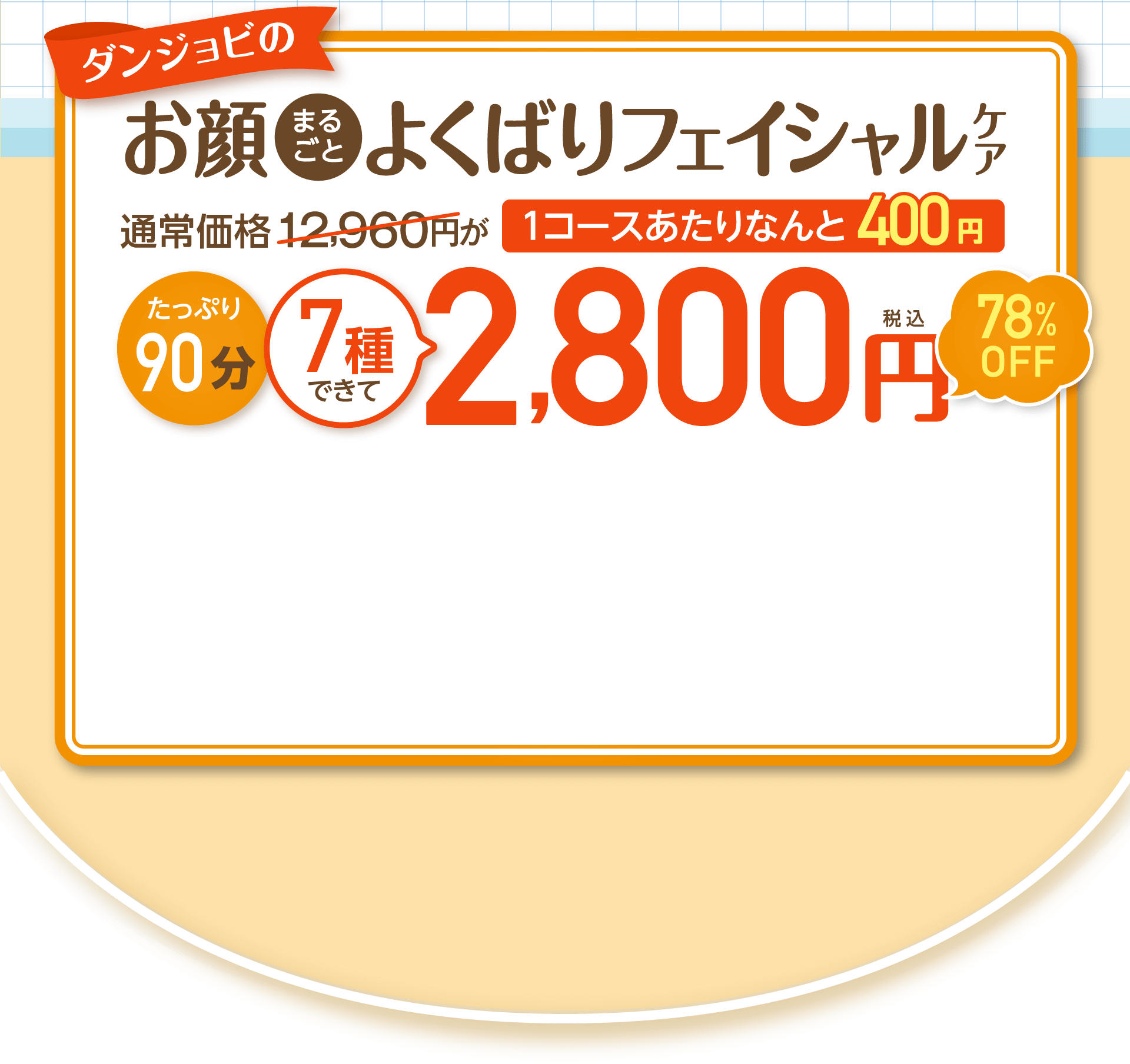 ダンジョビのお顔まるごとよくばりフェイシャルケア 通常価格12,960円が 1コースあたりなんと400円 たっぷり90分 7種できて2,800円税込78%OFF