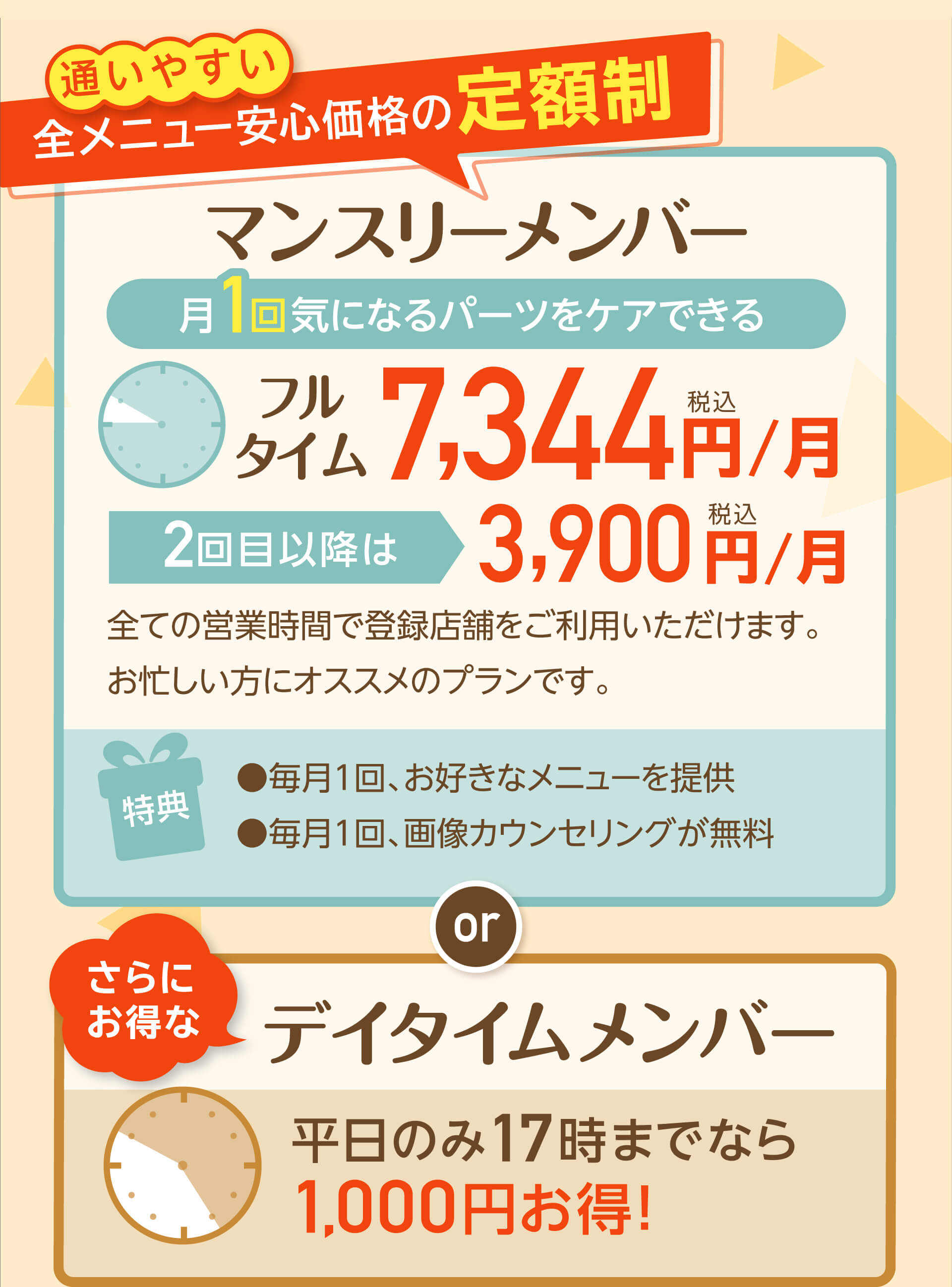 通いやすい全メニュー安心価格の定額制マンスリーメンバー月1回気になるパーツをケアできるフルタイム 7,800円/月税抜 2回目以降は3,612円/月税抜 全ての営業時間で登録店舗をご利用いただけます。お忙しい方にオススメのプランです。特典 ●毎月１回、お好きなメニューを提供●毎月１回、画像カウンセリングが無料 or マンスリーメンバープラス 月2回気になるパーツをケアできる フルタイム 10,200円/月税抜 3回目以降は3,612 円/月税抜全ての営業時間で登録店舗をご利用いただけます。お忙しい方にオススメのプランです。特典●毎月2回、お好きなメニューを提供●毎月1回、画像カウンセリングが無料 or さらにお得な デイタイムメンバー 平日のみ17時までなら1,000円お得！