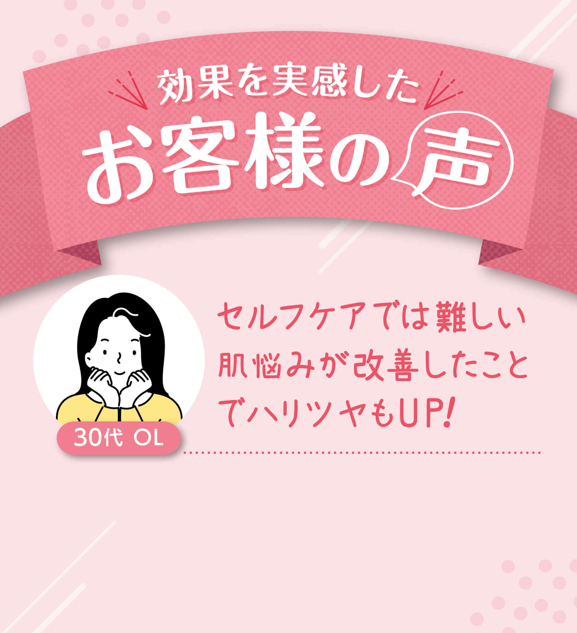 効果を実感したお客様の 声 30代  OLセルフケアでは難しい肌悩みが改善したことでハリツヤもUP！
