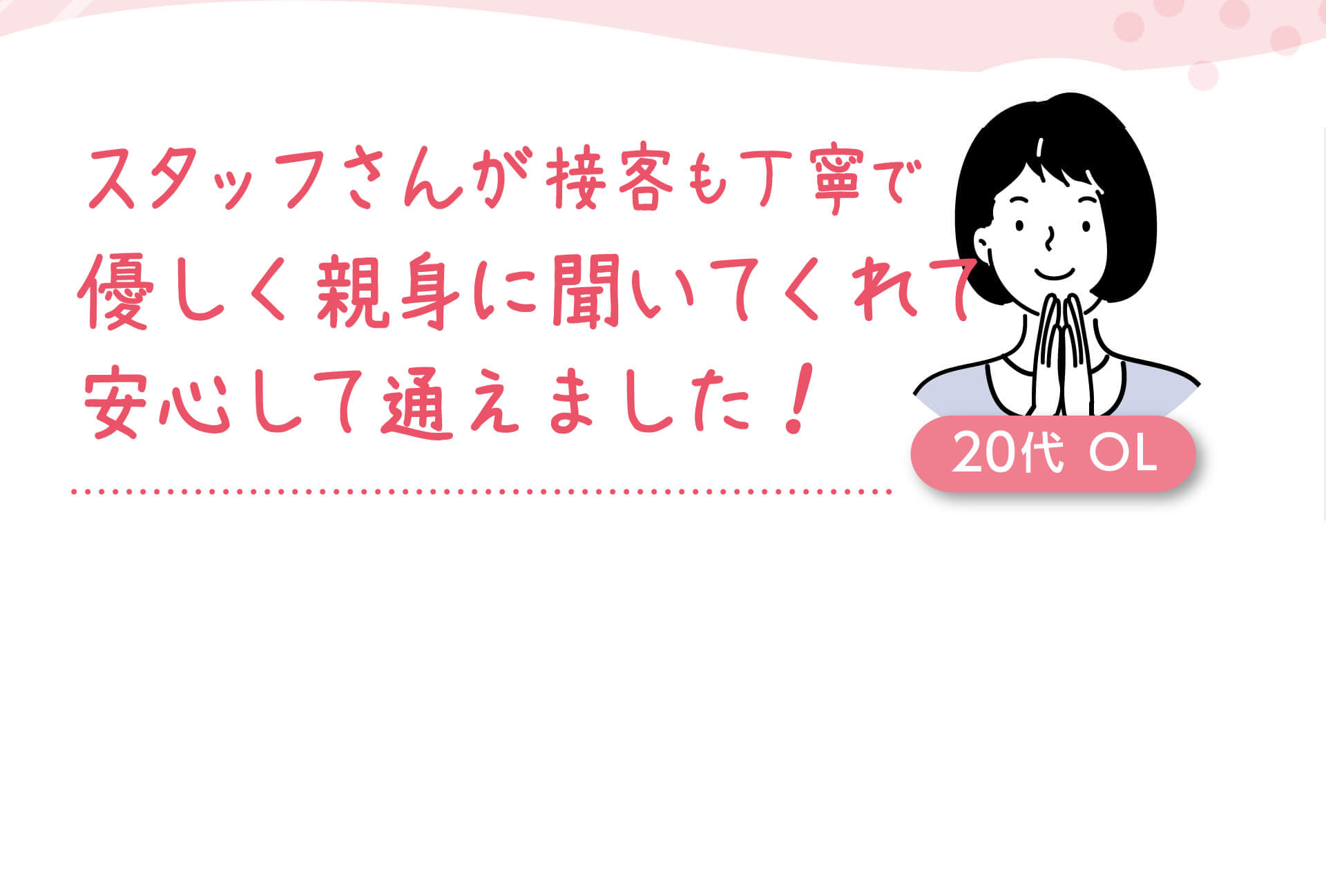 スタッフさんが接客も丁寧で、優しく親身に聞いてくれて安心して通えました！ 20代  OL