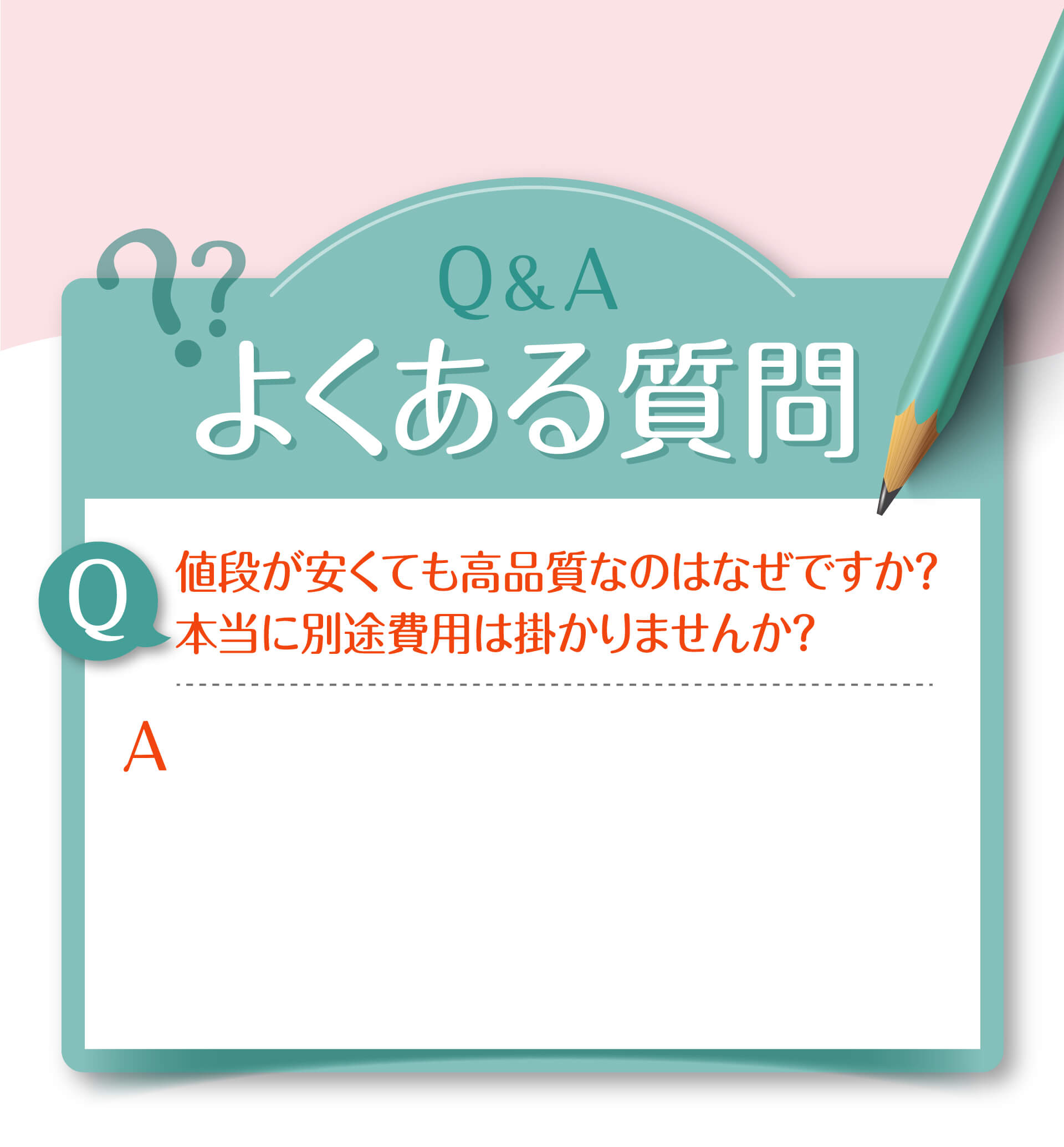Q&A よくある質問 Q 値段が安くても高品質なのはなぜですか？本当に別途費用は掛かりませんか？ A Q 1回でも効果を感じることができますか？ A